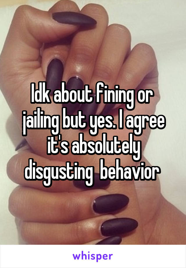 Idk about fining or  jailing but yes. I agree it's absolutely disgusting  behavior 