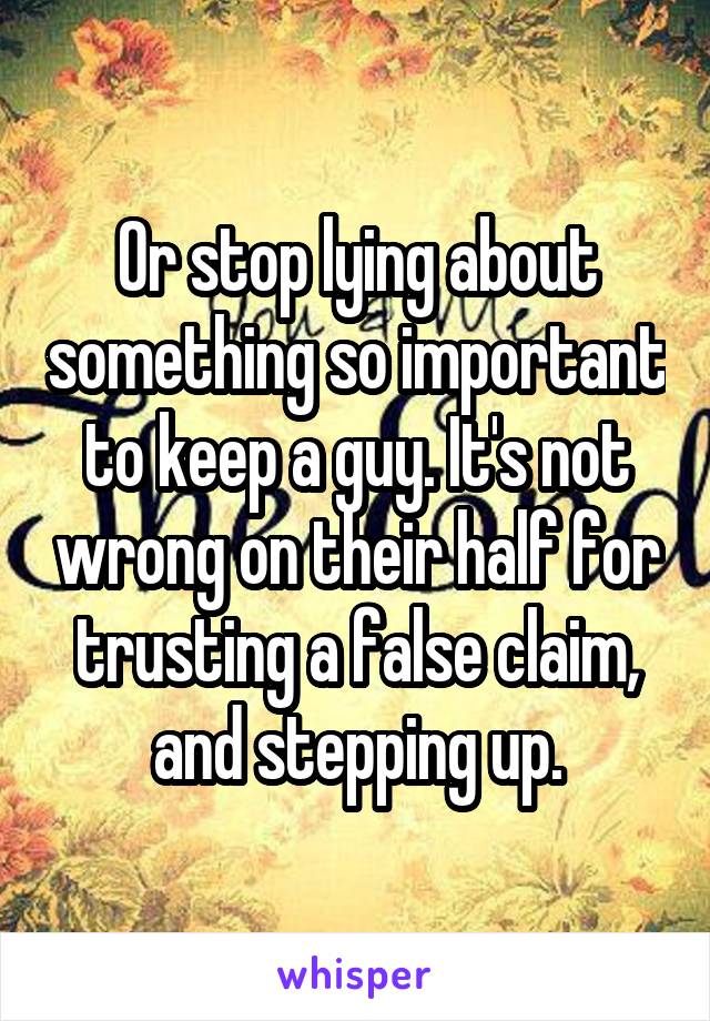 Or stop lying about something so important to keep a guy. It's not wrong on their half for trusting a false claim, and stepping up.