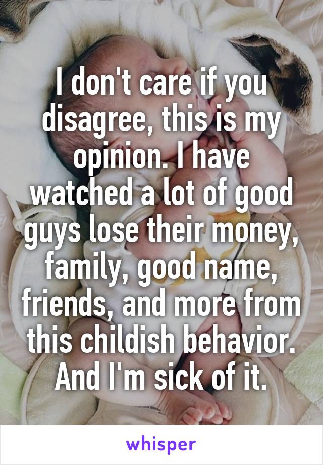 I don't care if you disagree, this is my opinion. I have watched a lot of good guys lose their money, family, good name, friends, and more from this childish behavior. And I'm sick of it.