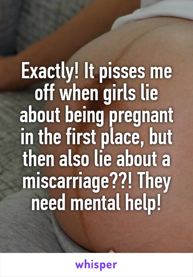 Exactly! It pisses me off when girls lie about being pregnant in the first place, but then also lie about a miscarriage??! They need mental help!