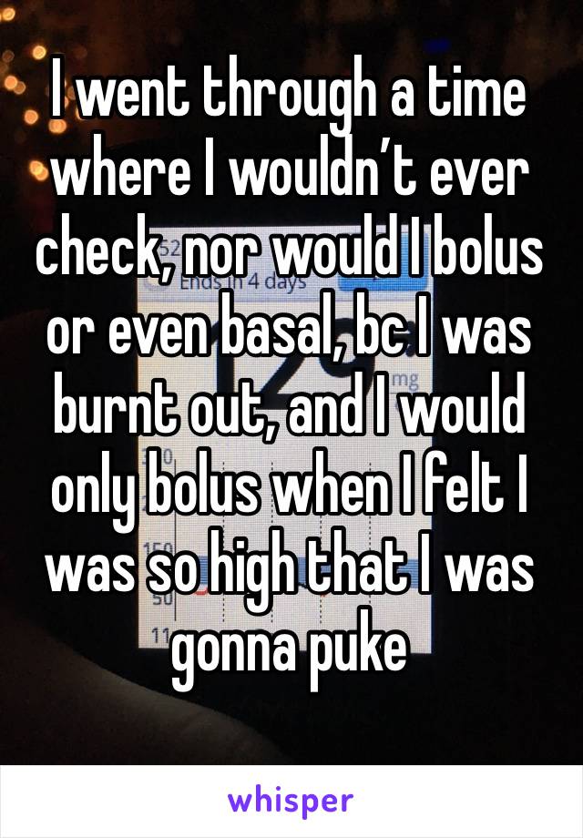 I went through a time where I wouldn’t ever check, nor would I bolus or even basal, bc I was burnt out, and I would only bolus when I felt I was so high that I was gonna puke