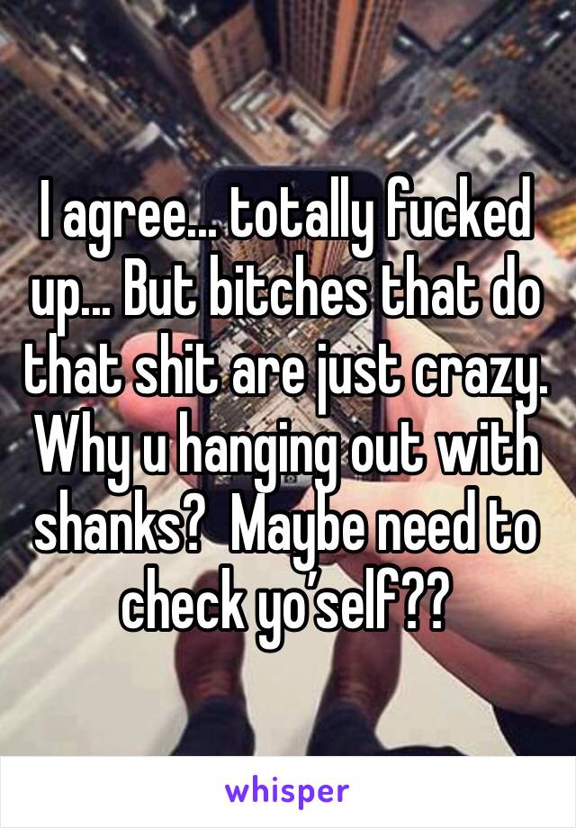 I agree... totally fucked up... But bitches that do that shit are just crazy.  Why u hanging out with shanks?  Maybe need to check yo’self??