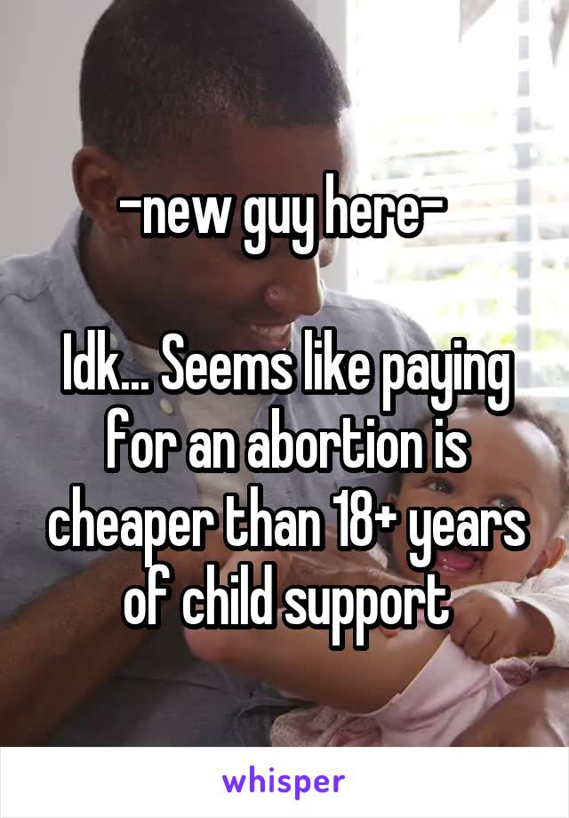 -new guy here- 

Idk... Seems like paying for an abortion is cheaper than 18+ years of child support