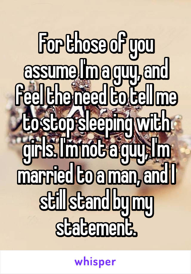 For those of you assume I'm a guy, and feel the need to tell me to stop sleeping with girls. I'm not a guy, I'm married to a man, and I still stand by my statement.