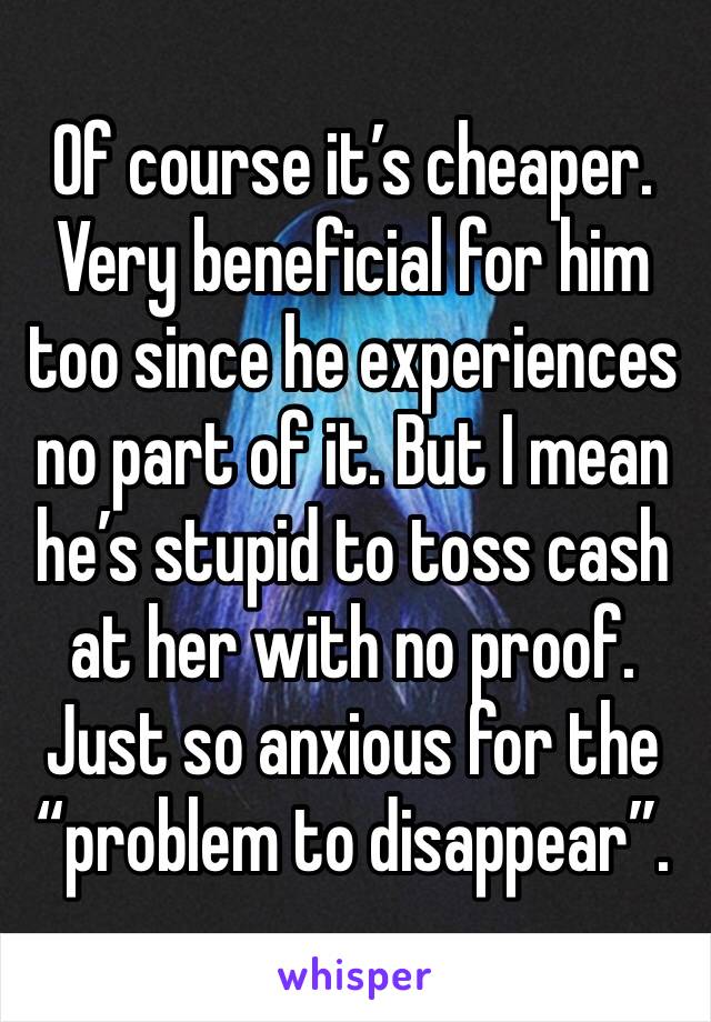 Of course it’s cheaper. Very beneficial for him too since he experiences no part of it. But I mean he’s stupid to toss cash at her with no proof. Just so anxious for the “problem to disappear”.