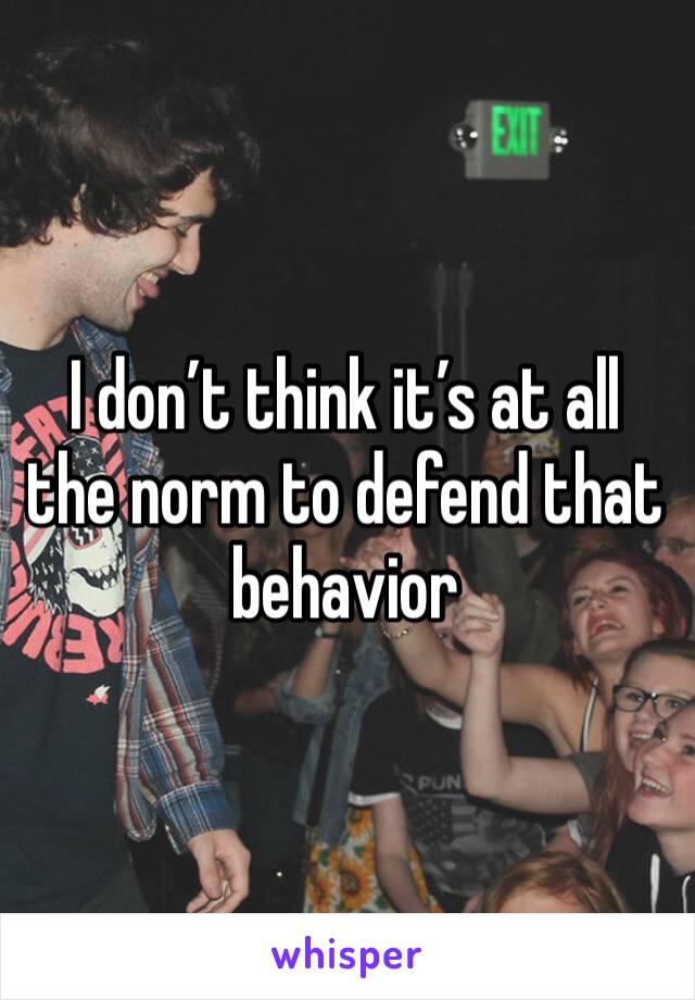 I don’t think it’s at all the norm to defend that behavior 