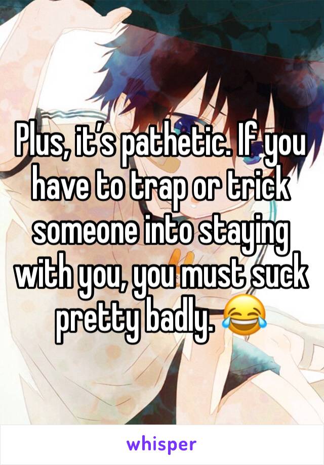 Plus, it’s pathetic. If you have to trap or trick someone into staying with you, you must suck pretty badly. 😂