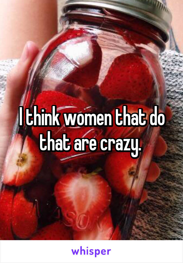 I think women that do that are crazy. 