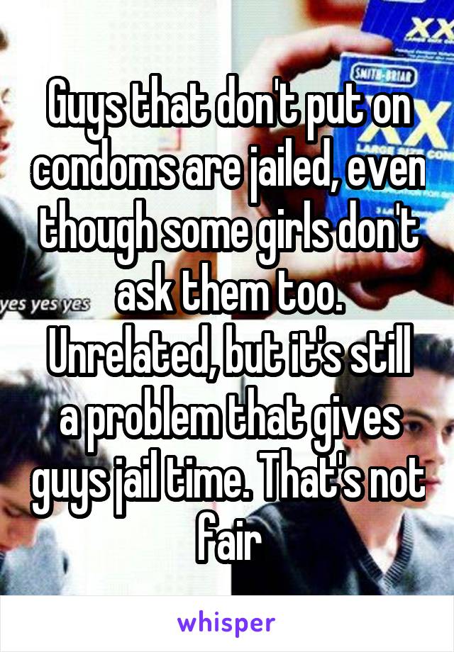 Guys that don't put on condoms are jailed, even though some girls don't ask them too.
Unrelated, but it's still a problem that gives guys jail time. That's not fair