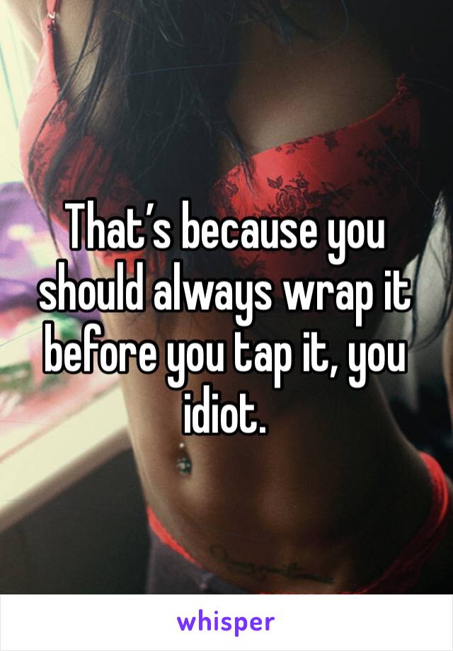 That’s because you should always wrap it before you tap it, you idiot.