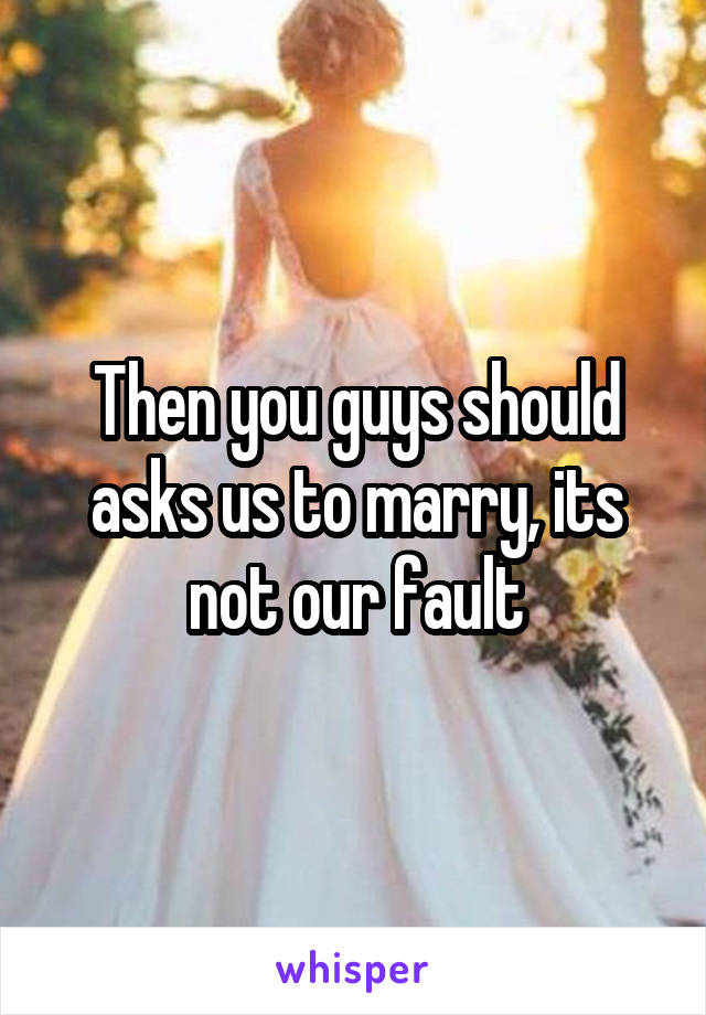 Then you guys should asks us to marry, its not our fault