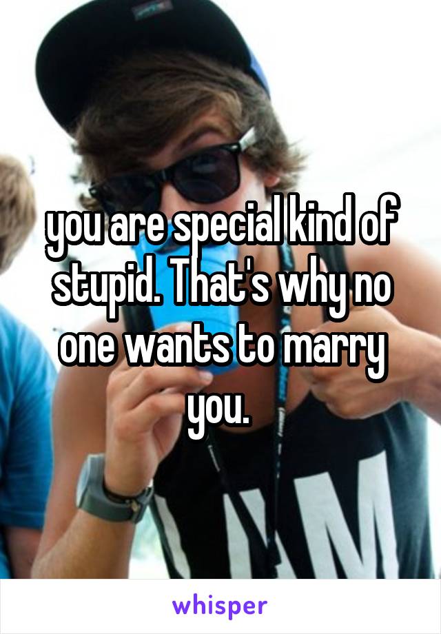 you are special kind of stupid. That's why no one wants to marry you. 