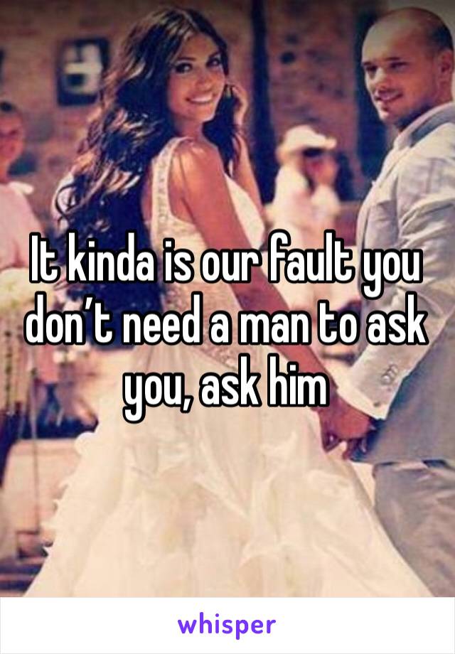 It kinda is our fault you don’t need a man to ask you, ask him