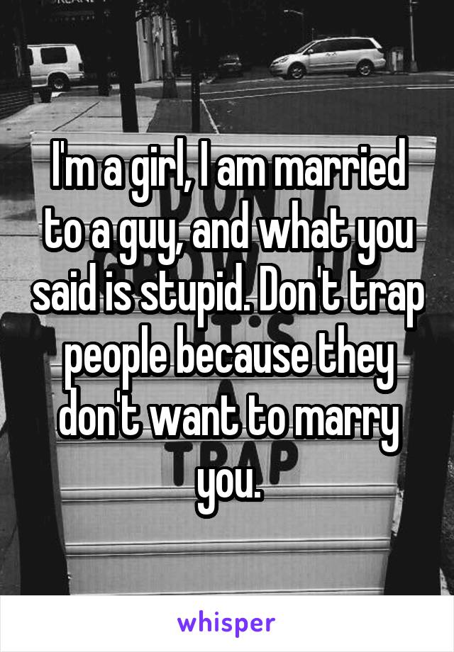 I'm a girl, I am married to a guy, and what you said is stupid. Don't trap people because they don't want to marry you.