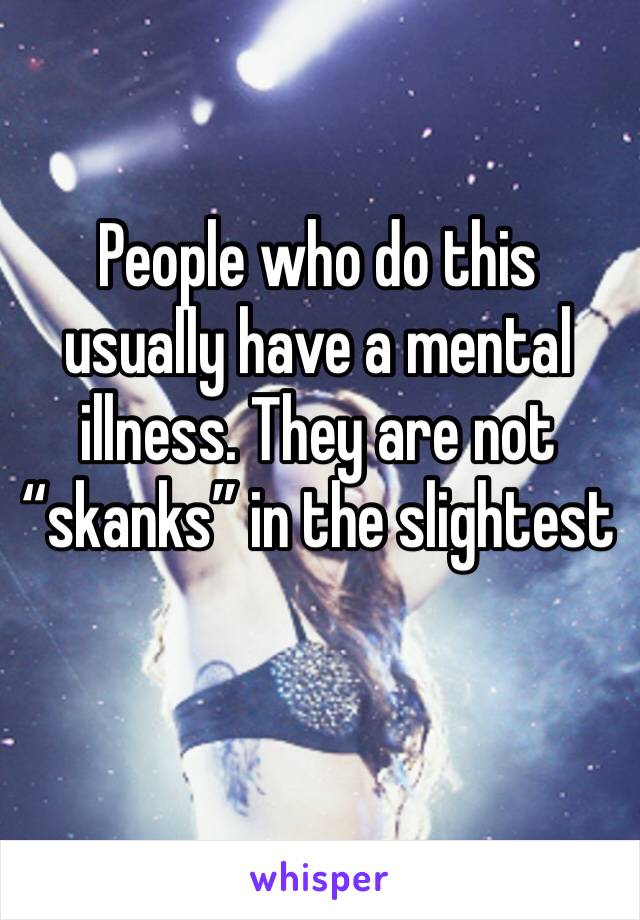 People who do this usually have a mental illness. They are not “skanks” in the slightest 