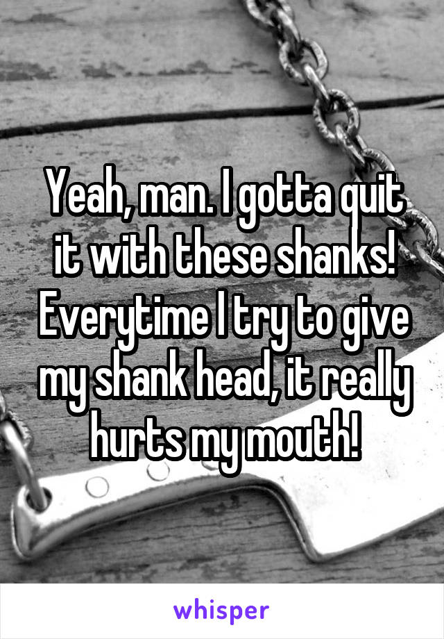 Yeah, man. I gotta quit it with these shanks! Everytime I try to give my shank head, it really hurts my mouth!