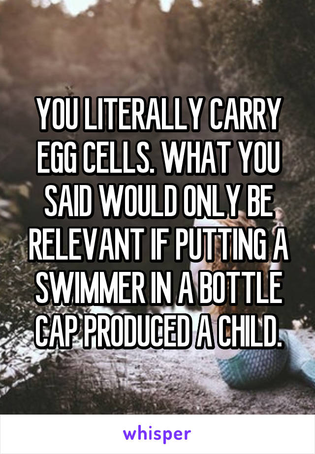 YOU LITERALLY CARRY EGG CELLS. WHAT YOU SAID WOULD ONLY BE RELEVANT IF PUTTING A SWIMMER IN A BOTTLE CAP PRODUCED A CHILD.