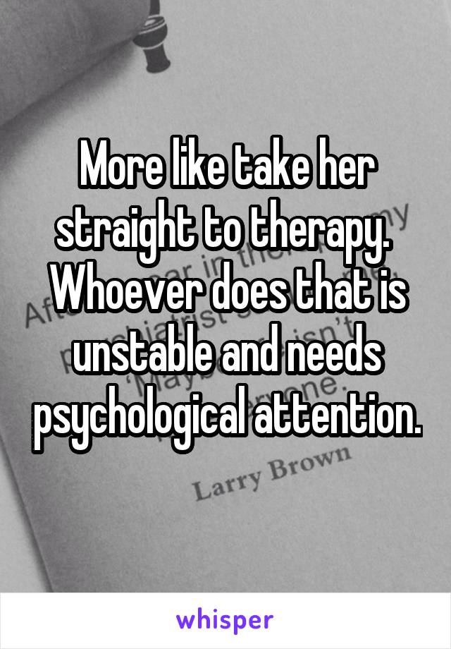 More like take her straight to therapy. 
Whoever does that is unstable and needs psychological attention. 