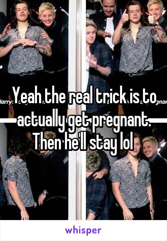 Yeah the real trick is to actually get pregnant. Then he'll stay lol 