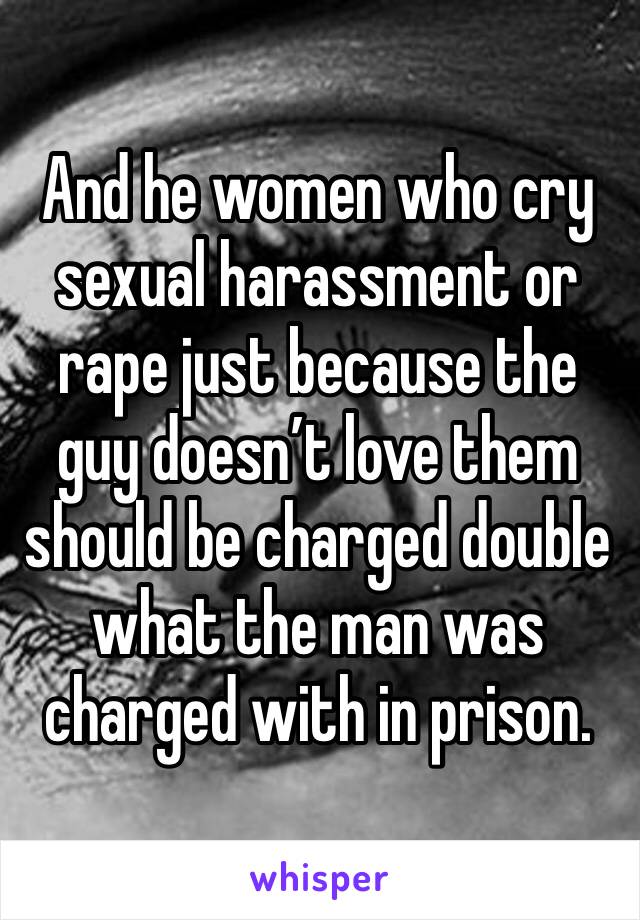 And he women who cry sexual harassment or rape just because the guy doesn’t love them should be charged double what the man was charged with in prison. 