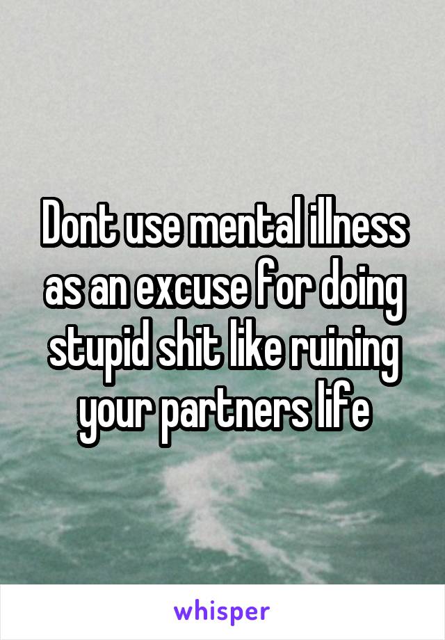 Dont use mental illness as an excuse for doing stupid shit like ruining your partners life