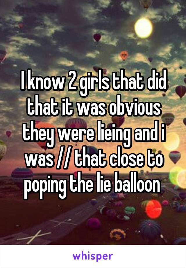 I know 2 girls that did that it was obvious they were lieing and i was // that close to poping the lie balloon 