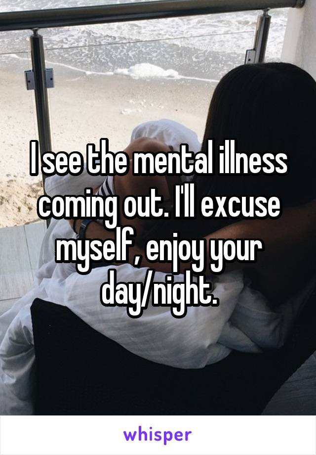 I see the mental illness coming out. I'll excuse myself, enjoy your day/night.