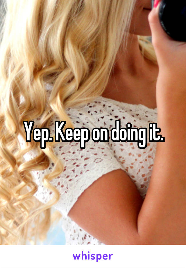 Yep. Keep on doing it.