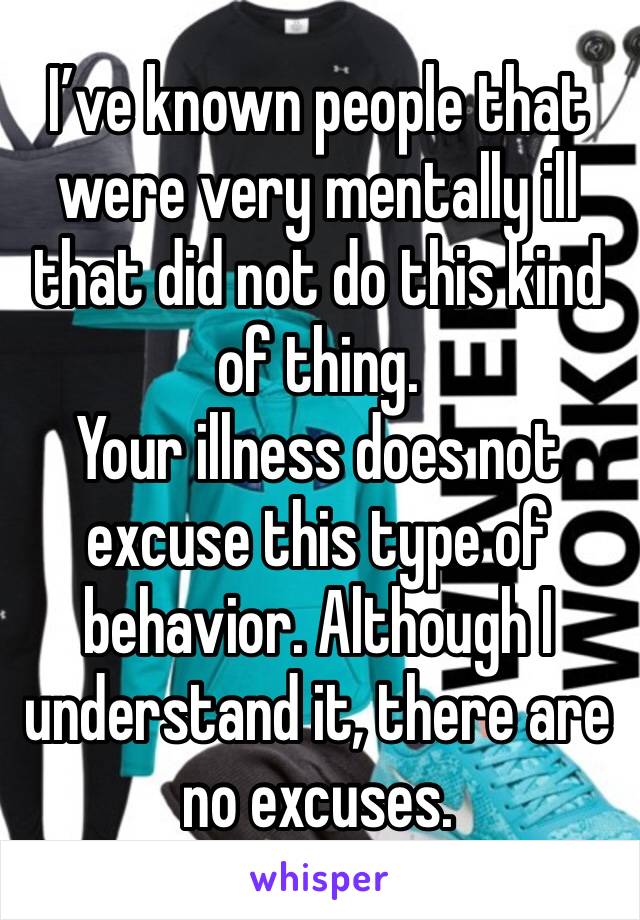 I’ve known people that were very mentally ill that did not do this kind of thing. 
Your illness does not excuse this type of behavior. Although I understand it, there are no excuses.