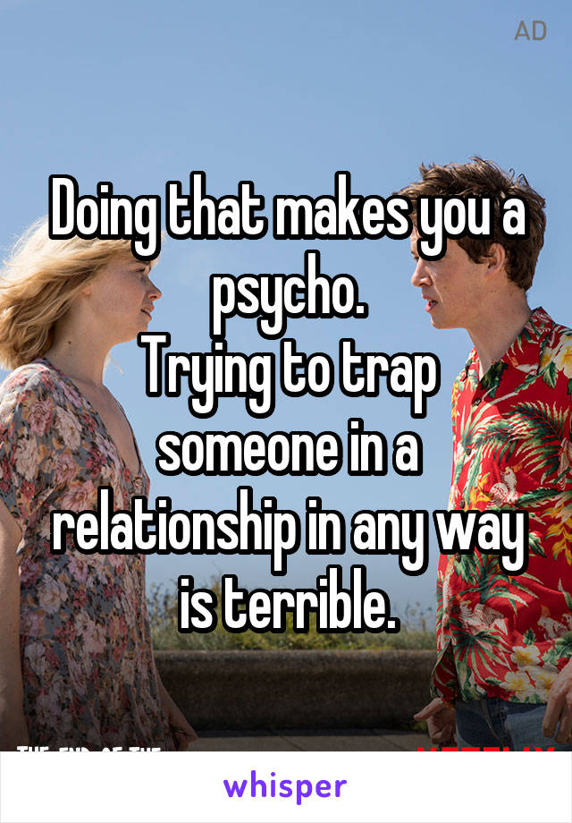 Doing that makes you a psycho.
Trying to trap someone in a relationship in any way is terrible.