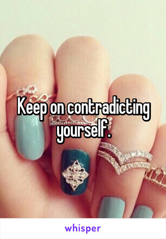 Keep on contradicting yourself.