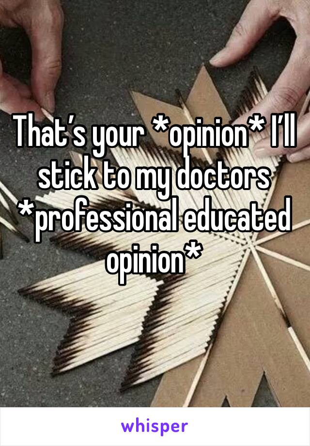 That’s your *opinion* I’ll stick to my doctors *professional educated opinion*