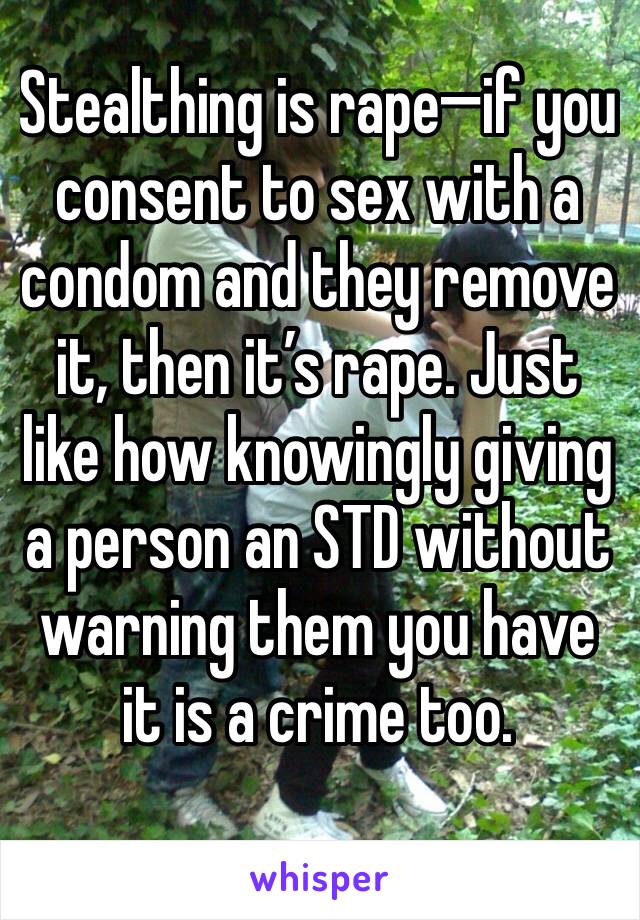 Stealthing is rape—if you consent to sex with a condom and they remove it, then it’s rape. Just like how knowingly giving a person an STD without warning them you have it is a crime too. 