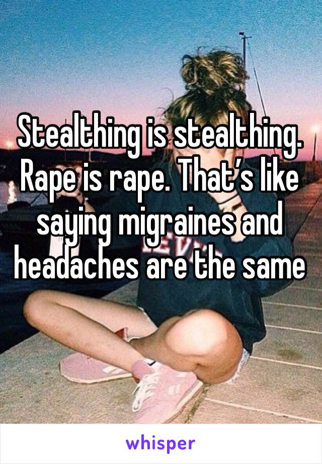 Stealthing is stealthing. Rape is rape. That’s like saying migraines and headaches are the same