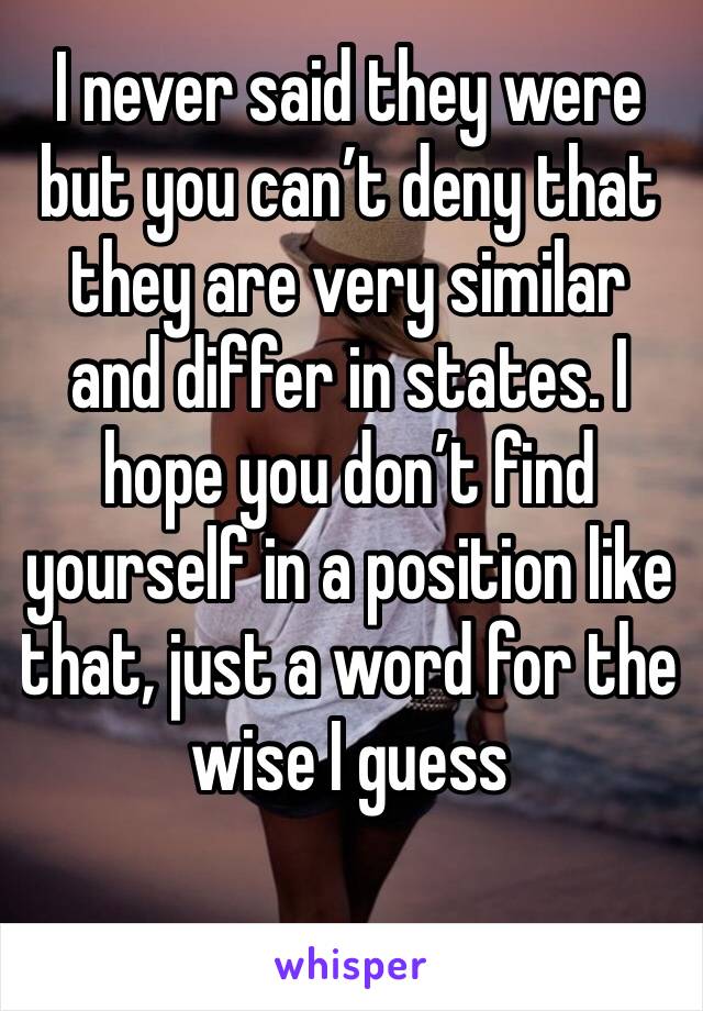 I never said they were but you can’t deny that they are very similar and differ in states. I hope you don’t find yourself in a position like that, just a word for the wise I guess