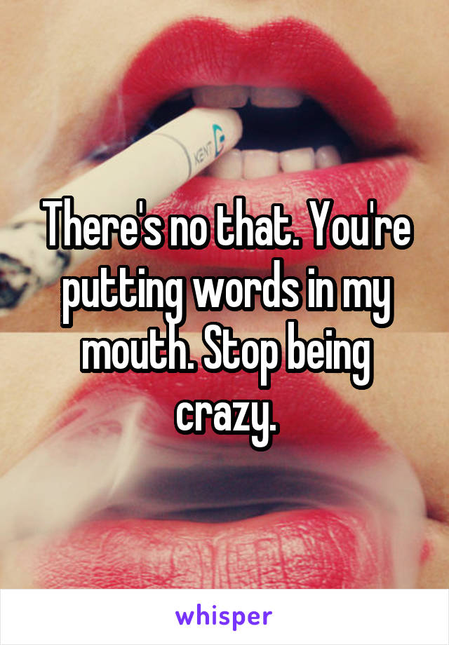 There's no that. You're putting words in my mouth. Stop being crazy.