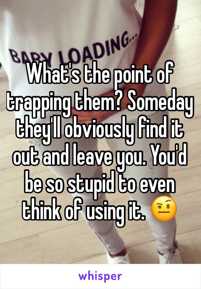 What's the point of trapping them? Someday they'll obviously find it out and leave you. You'd be so stupid to even think of using it. 🤨