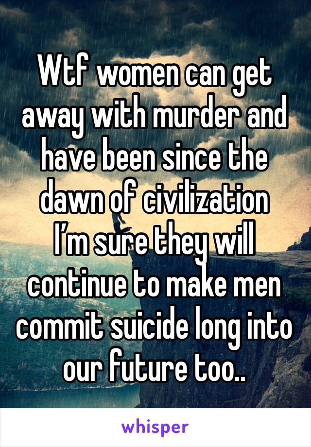 Wtf women can get away with murder and have been since the dawn of civilization 
I’m sure they will continue to make men commit suicide long into our future too..