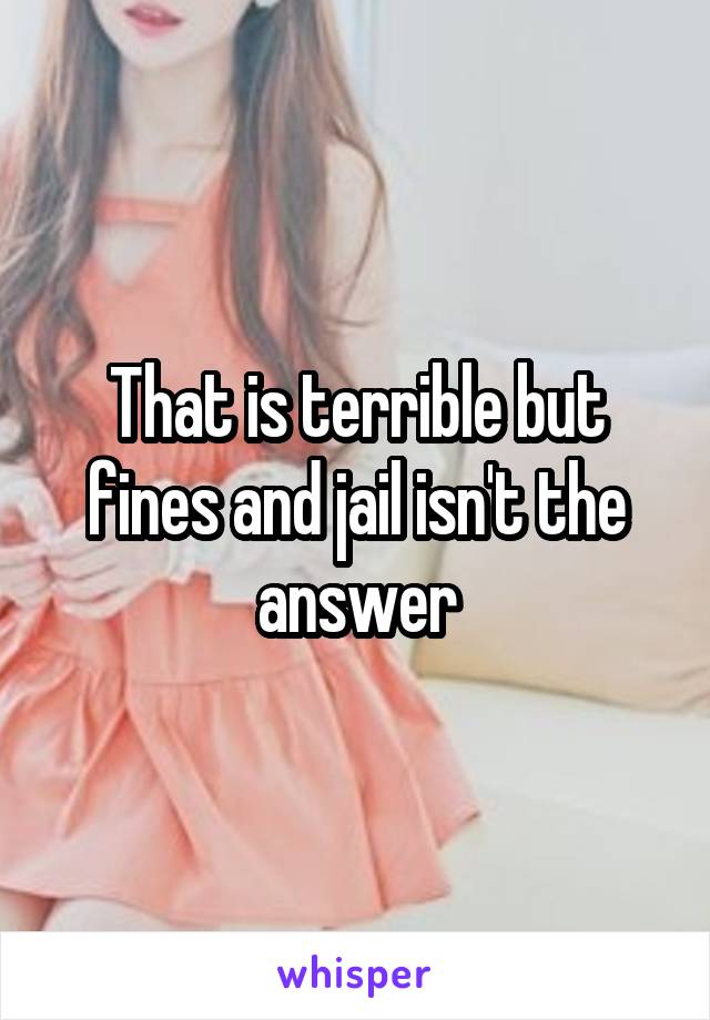 That is terrible but fines and jail isn't the answer