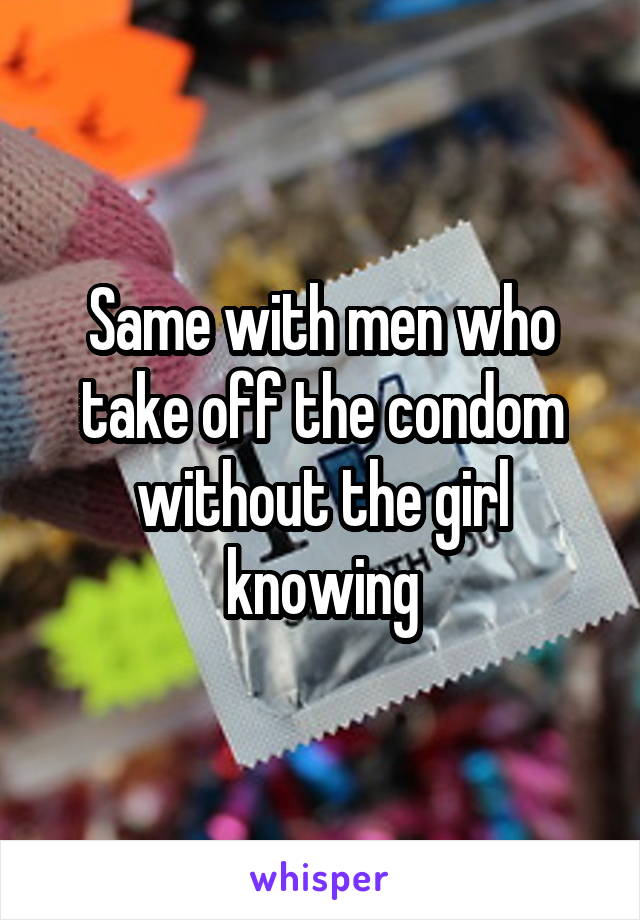 Same with men who take off the condom without the girl knowing