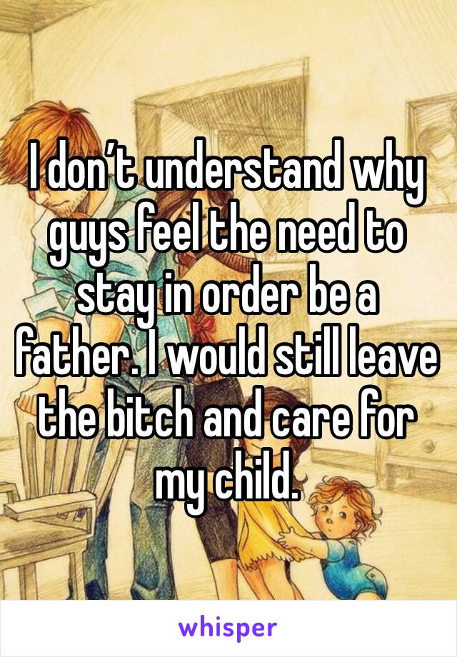 I don’t understand why guys feel the need to stay in order be a father. I would still leave the bitch and care for my child. 