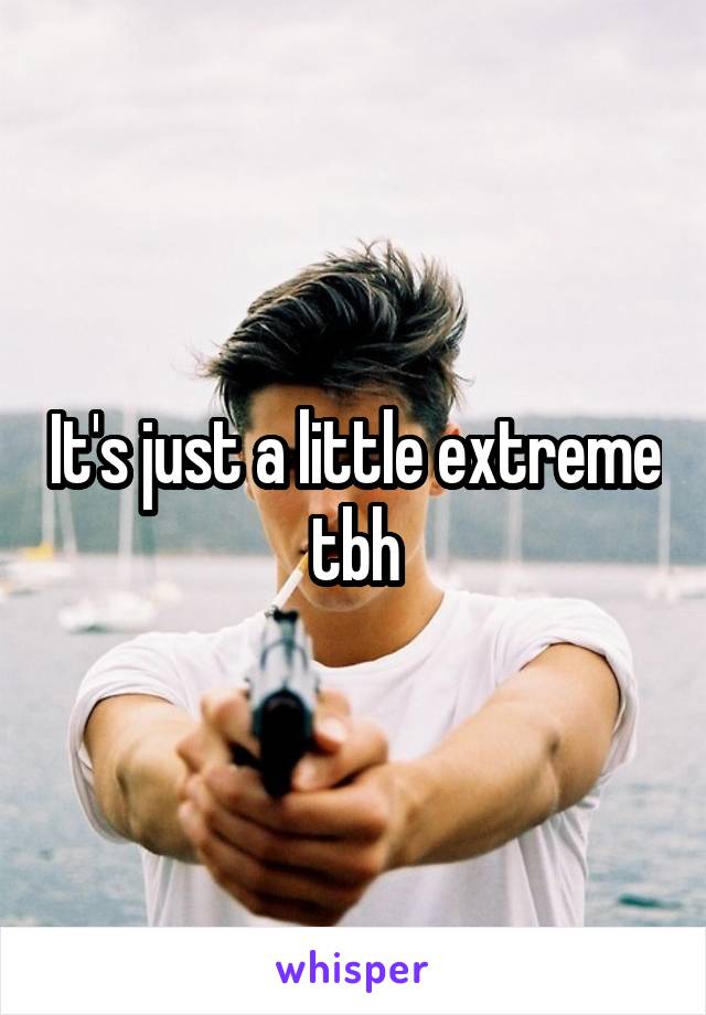 It's just a little extreme tbh