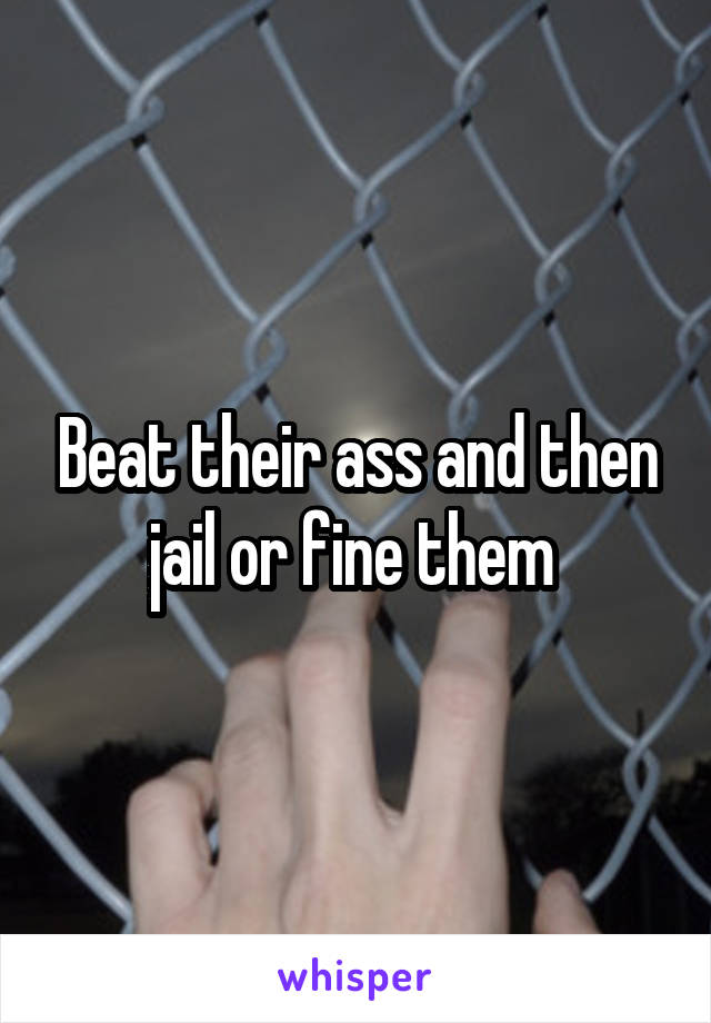 Beat their ass and then jail or fine them 