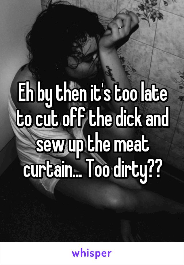 Eh by then it's too late to cut off the dick and sew up the meat curtain... Too dirty??