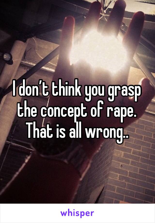 I don’t think you grasp the concept of rape. That is all wrong..