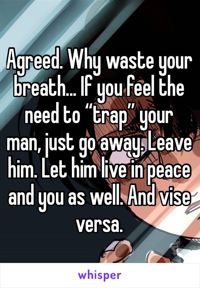 Agreed. Why waste your breath... If you feel the need to “trap” your man, just go away. Leave him. Let him live in peace and you as well. And vise versa.