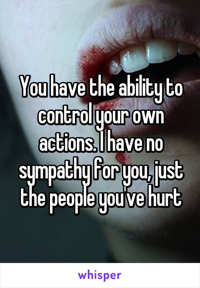 You have the ability to control your own actions. I have no sympathy for you, just the people you've hurt