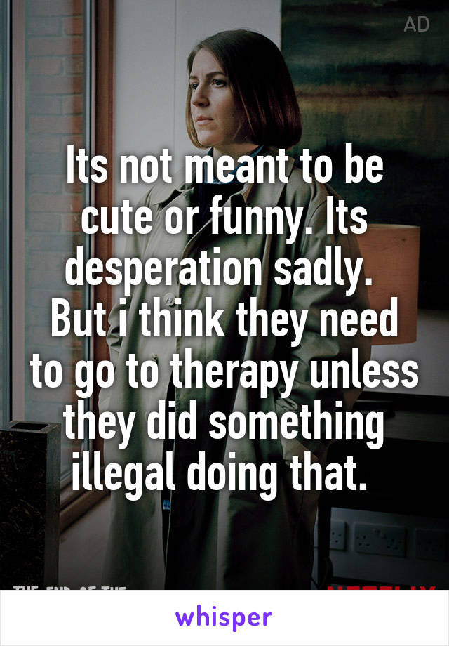 Its not meant to be cute or funny. Its desperation sadly. 
But i think they need to go to therapy unless they did something illegal doing that. 