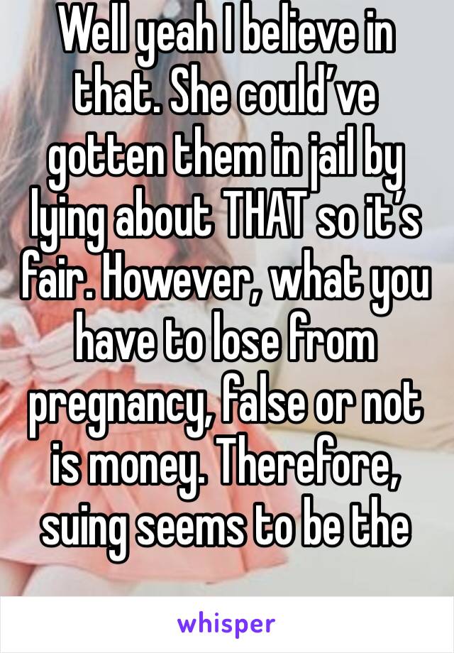 Well yeah I believe in that. She could’ve gotten them in jail by lying about THAT so it’s fair. However, what you have to lose from pregnancy, false or not is money. Therefore, suing seems to be the