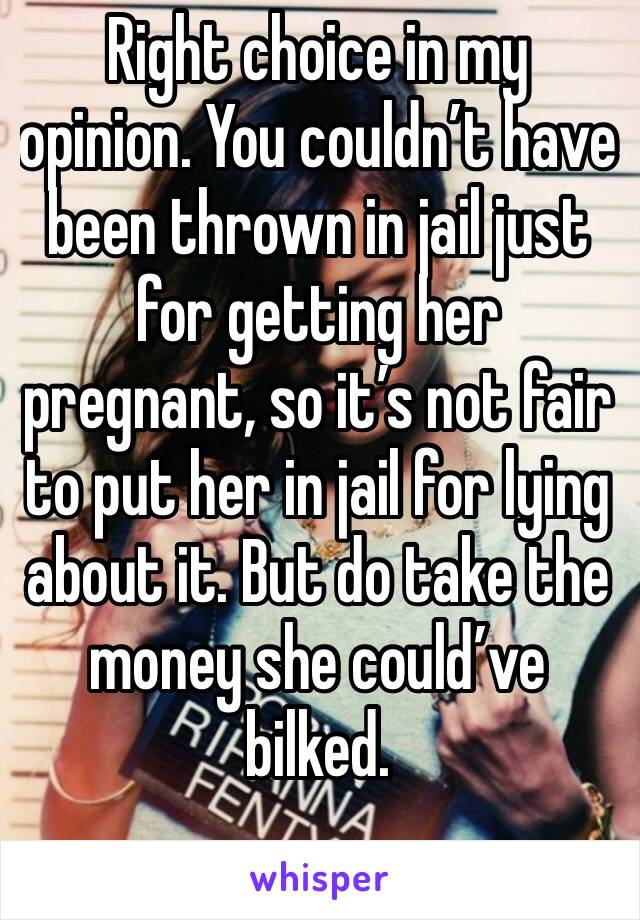 Right choice in my opinion. You couldn’t have been thrown in jail just for getting her pregnant, so it’s not fair to put her in jail for lying about it. But do take the money she could’ve bilked.